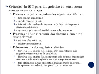    Critérios da SIC para diagnóstico de enxaqueca
    sem aura em crianças:
       Presença de pelo menos dois dos seguintes critérios:
         – localização unilateral;
         – dor de caráter pulsátil;

         – intensidade moderada ou severa (inibem ou impedem

          atividades diárias);
         – agravada por exercícios físicos ou subir escadas.

       Presença de pelo menos um dos sintomas, durante a
        crise dolorosa:
         – náusea e/ou vômitos;
         – fotofobia e fonofobia.

       Pelo menos um dos seguintes critérios:
         – história e/ou exame físico geral e/ou neurológico não
          sugerem outras causas de cefaléias;
         – história e/ou exame físico sugerem tais causas, mas foram

          afastadas pela realização de exames complementares;
         – tais alterações estão presentes, mas as crises dolorosas

          não apresentam relação temporal com as mesmas.
 