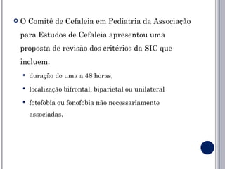    O Comitê de Cefaleia em Pediatria da Associação
    para Estudos de Cefaleia apresentou uma
    proposta de revisão dos critérios da SIC que
    incluem:
       duração de uma a 48 horas,
       localização bifrontal, biparietal ou unilateral
       fotofobia ou fonofobia não necessariamente
        associadas.
 