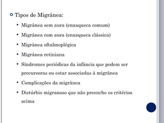    Tipos de Migrânea:
       Migrânea sem aura (enxaqueca comum)
       Migrânea com aura (enxaqueca clássica)
       Migrânea oftalmoplégica
       Migrânea retiniana
       Síndromes periódicas da infância que podem ser
        precursoras ou estar associadas à migrânea
       Complicações da migrânea
       Distúrbio migranoso que não preenche os critérios
        acima
 