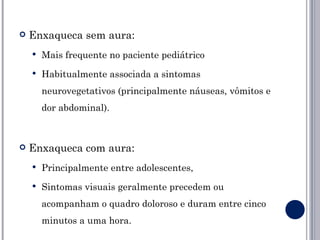    Enxaqueca sem aura:
       Mais frequente no paciente pediátrico
       Habitualmente associada a sintomas
        neurovegetativos (principalmente náuseas, vômitos e
        dor abdominal).



   Enxaqueca com aura:
       Principalmente entre adolescentes,
       Sintomas visuais geralmente precedem ou
        acompanham o quadro doloroso e duram entre cinco
        minutos a uma hora.
 