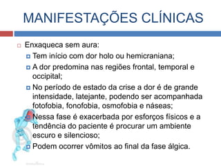 MANIFESTAÇÕES CLÍNICAS 
 Enxaqueca sem aura: 
 Tem início com dor holo ou hemicraniana; 
 A dor predomina nas regiões frontal, temporal e 
occipital; 
 No período de estado da crise a dor é de grande 
intensidade, latejante, podendo ser acompanhada 
fotofobia, fonofobia, osmofobia e náuseas; 
 Nessa fase é exacerbada por esforços físicos e a 
tendência do paciente é procurar um ambiente escuro 
e silencioso; 
 Podem ocorrer vômitos ao final da fase álgica. 
 