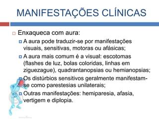 MANIFESTAÇÕES CLÍNICAS 
 Enxaqueca com aura: 
 A aura pode traduzir-se por manifestações 
visuais, sensitivas, motoras ou afásicas; 
 A aura mais comum é a visual: escotomas 
(flashes de luz, bolas coloridas, linhas em 
ziguezague), quadrantanopsias ou hemianopsias; 
 Os distúrbios sensitivos geralmente manifestam-se 
como parestesias unilaterais; 
 Outras manifestações: hemiparesia, afasia, 
vertigem e diplopia. 
 