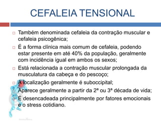 CEFALEIA TENSIONAL 
 Também denominada cefaleia da contração muscular e 
cefaleia psicogênica; 
 É a forma clínica mais comum de cefaleia, podendo 
estar presente em até 40% da população, geralmente 
com incidência igual em ambos os sexos; 
 Está relacionada a contração muscular prolongada da 
musculatura da cabeça e do pescoço; 
 A localização geralmente é suboccipital; 
 Aparece geralmente a partir da 2ª ou 3ª década de vida; 
 É desencadeada principalmente por fatores emocionais 
e o stress cotidiano. 
 