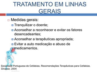 TRATAMENTO EM LINHAS 
GERAIS 
 Medidas gerais: 
 Tranquilizar o doente; 
 Aconselhar a reconhecer e evitar os fatores 
desencadeantes; 
 Aconselhar a terapêuticas apropriada; 
 Evitar a auto medicação e abuso de 
medicamentos. 
Sociedade Portuguesa de Cefaleias. Recomendações Terapêuticas para Cefaleias. 
Sinapse, 2004. 
 