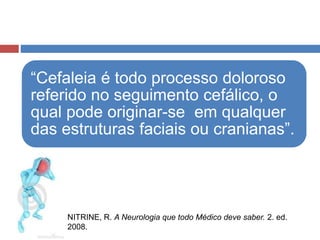“Cefaleia é todo processo doloroso 
referido no seguimento cefálico, o 
qual pode originar-se em qualquer 
das estruturas faciais ou cranianas”. 
NITRINE, R. A Neurologia que todo Médico deve saber. 2. ed. 
2008. 
 