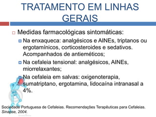 TRATAMENTO EM LINHAS 
GERAIS 
 Medidas farmacológicas sintomáticas: 
 Na enxaqueca: analgésicos e AINEs, triptanos ou 
ergotamínicos, corticosteroides e sedativos. 
Acompanhados de antieméticos; 
 Na cefaleia tensional: analgésicos, AINEs, 
miorrelaxantes; 
 Na cefaleia em salvas: oxigenoterapia, 
sumatriptano, ergotamina, lidocaína intranasal a 
4%. 
Sociedade Portuguesa de Cefaleias. Recomendações Terapêuticas para Cefaleias. 
Sinapse, 2004. 
 