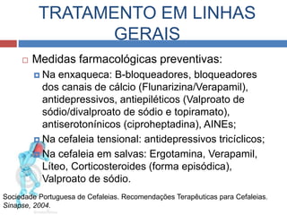 TRATAMENTO EM LINHAS 
GERAIS 
 Medidas farmacológicas preventivas: 
 Na enxaqueca: B-bloqueadores, bloqueadores 
dos canais de cálcio (Flunarizina/Verapamil), 
antidepressivos, antiepiléticos (Valproato de 
sódio/divalproato de sódio e topiramato), 
antiserotonínicos (ciproheptadina), AINEs; 
 Na cefaleia tensional: antidepressivos tricíclicos; 
 Na cefaleia em salvas: Ergotamina, Verapamil, 
Líteo, Corticosteroides (forma episódica), 
Valproato de sódio. 
Sociedade Portuguesa de Cefaleias. Recomendações Terapêuticas para Cefaleias. 
Sinapse, 2004. 
 
