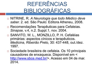 REFERÊNCIAS 
BIBLIOGRÁFICAS 
 NITRINE, R. A Neurologia que todo Médico deve 
saber. 2. ed. São Paulo: Editora Atheneu, 2008. 
 Recomendações Terapêuticas para Cefaleias. 
Sinapse, v.4, n.2. Suppl.1, nov. 2004. 
 SANVITO, W. L., MONZILLO, P. H. Cefaléias 
primárias: aspectos cínicos e terapêuticos. 
Medicina, Ribeirão Preto, 30: 437-448, out./dez. 
1997. 
 Sociedade brasileira de cefaleia. Os 10 principais 
causadores de enxaqueca. Disponível em < 
http://www.sbce.med.br/>. Acesso em 04 de mar. 
2014. 
