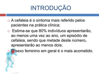 INTRODUÇÃO 
 A cefaleia é o sintoma mais referido pelos 
pacientes na prática clínica; 
 Estima-se que 80% indivíduos apresentarão, 
ao menos uma vez ao ano, um episódio de 
cefaleia, sendo que metade deste número, 
apresentarão ao menos dois; 
 O sexo feminino em geral é o mais acometido. 
 