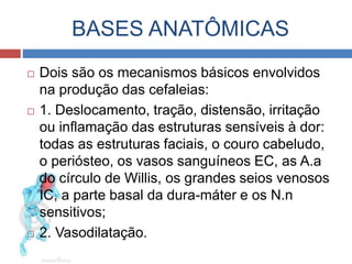BASES ANATÔMICAS 
 Dois são os mecanismos básicos envolvidos 
na produção das cefaleias: 
 1. Deslocamento, tração, distensão, irritação 
ou inflamação das estruturas sensíveis à dor: 
todas as estruturas faciais, o couro cabeludo, 
o periósteo, os vasos sanguíneos EC, as A.a 
do círculo de Willis, os grandes seios venosos 
IC, a parte basal da dura-máter e os N.n 
sensitivos; 
 2. Vasodilatação. 
 