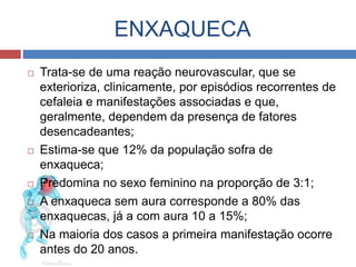 ENXAQUECA 
 Trata-se de uma reação neurovascular, que se 
exterioriza, clinicamente, por episódios recorrentes de 
cefaleia e manifestações associadas e que, 
geralmente, dependem da presença de fatores 
desencadeantes; 
 Estima-se que 12% da população sofra de 
enxaqueca; 
 Predomina no sexo feminino na proporção de 3:1; 
 A enxaqueca sem aura corresponde a 80% das 
enxaquecas, já a com aura 10 a 15%; 
 Na maioria dos casos a primeira manifestação ocorre 
antes do 20 anos. 
 