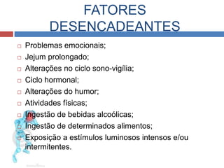 FATORES 
DESENCADEANTES 
 Problemas emocionais; 
 Jejum prolongado; 
 Alterações no ciclo sono-vigília; 
 Ciclo hormonal; 
 Alterações do humor; 
 Atividades físicas; 
 Ingestão de bebidas alcoólicas; 
 Ingestão de determinados alimentos; 
 Exposição a estímulos luminosos intensos e/ou 
intermitentes. 
 