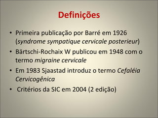 Definições Primeira publicação por Barré em 1926 ( syndrome sympatique cervicale posterieur ) Bärtschi-Rochaix W publicou em 1948 com o termo  migraine cervicale Em 1983 Sjaastad introduz o termo  Cefaléia Cervicogênica Critérios da SIC em 2004 (2 edição) 