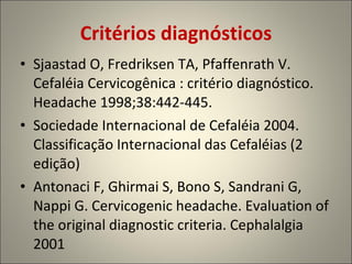 Critérios diagnósticos Sjaastad O, Fredriksen TA, Pfaffenrath V. Cefaléia Cervicogênica : critério diagnóstico. Headache 1998;38:442-445. Sociedade Internacional de Cefaléia 2004. Classificação Internacional das Cefaléias (2 edição) Antonaci F, Ghirmai S, Bono S, Sandrani G, Nappi G. Cervicogenic headache. Evaluation of the original diagnostic criteria. Cephalalgia 2001 