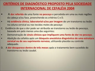 CRITÉRIOS DE DIAGNÓSTICO PROPOSTO PELA SOCIEDADE INTERNACIONAL DE CEFALÉIA 2004 A  dor referida  de uma fonte  no pescoço  e percebida em uma ou mais regiões da cabeça e/ou face, preenchendo os critérios C e D. Há   evidência clínica, laboratorial e/ou por imagem  de um transtorno ou lesão na coluna cervical ou nos tecidos moles do pescoço C.  Evidência de que a dor pode ser atribuída ao transtorno ou lesão do pescoço, baseada em pelo menos uma das seguintes: Demonstração de  sinais clínicos que impliquem uma fonte de dor no pescoço. Abolição da cefaléia após um  bloqueio anestésico diagnóstico de uma estrutura cervical ou de seu suprimento nervoso , utilizando placebo ou controle adequado. D.  A   dor desaparece dentro de três meses  após o tratamento bem-sucedido do transtorno ou lesão caudal. 