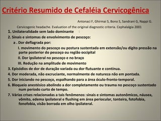 Critério Resumido de Cefaléia Cervicogênica   Antonaci F, Ghirmai S, Bono S, Sandrani G, Nappi G. Cervicogenic headache. Evaluation of the original diagnostic criteria. Cephalalgia 2001 : 1.  Unilateralidade sem lado dominante 2. Sinais e sintomas de envolvimento de pescoço: a . Dor deflagrada por: I. movimento do pescoço ou postura sustentada em extensão/ou dígito pressão na parte posterior do pescoço ou região occipital II. Dor ipsilateral no pescoço e no braço III. Redução na amplitude de movimento 3. Episódios de dor de duração variada ou dor flutuante e contínua. 4. Dor moderada, não excruciante, normalmente de natureza não em pontada. 5. Dor iniciando no pescoço, espalhando para a área óculo-fronto-temporal. 6. Bloqueio anestésico abolindo a dor completamente ou trauma no pescoço sustentado num período curto de tempo. 7. Várias crises relacionadas a tais fenômenos: sinais e sintomas autonômicos, náusea, vômito, edema ipsilateral e flushing em área periocular, tonteira, fotofobia, fonofobia, visão borrada em olho ipsilateral. 