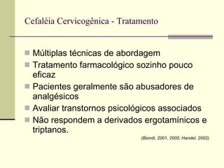 Cefaléia Cervicogênica - Tratamento Múltiplas técnicas de abordagem Tratamento farmacológico sozinho pouco eficaz Pacientes geralmente são abusadores de analgésicos Avaliar transtornos psicológicos associados Não respondem a derivados ergotamínicos e triptanos. (Biondi, 2001, 2005; Handel, 2002). 