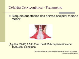 Cefaléia Cervicogênica - Tratamento Bloqueio anestésico dos nervos occipital maior e menor ( Agulha  27-G) 1.5 to 2 mL de 0.25% bupivacaina com 1:200,000 epinefrina.  Biondi D. Physical treatments for headache: a structure review.  Headache.2005;45:1-9 
