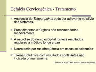 Cefaléia Cervicogênica - Tratamento Analgesia de  Trigger points  pode ser adjuvante no alívio dos sintomas. Procedimentos cirúrgicos não recomendados rotineiramente  A neurólise do nervo occipital fornece resultados regulares a médio e longo prazo  Neurotomia por radiofreqüência em casos selecionados Toxina Botulínica com resultados conflitantes não indicada primariamente Stovner et al. (2004) -   Biondi D. Headache.(2005)9 