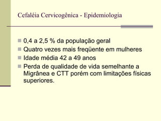 Cefaléia Cervicogênica - Epidemiologia 0,4 a 2,5 % da população geral Quatro vezes mais freqüente em mulheres Idade média 42 a 49 anos Perda de qualidade de vida semelhante a Migrânea e CTT porém com limitações físicas superiores. 