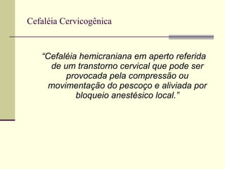   Cefaléia Cervicogênica  “ Cefaléia hemicraniana em aperto referida de um transtorno cervical que pode ser provocada pela compressão ou movimentação do pescoço e aliviada por bloqueio anestésico local.” 