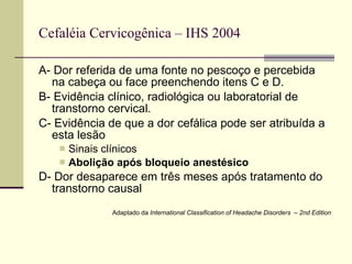 Cefaléia Cervicogênica – IHS 2004 A- Dor referida de uma fonte no pescoço e percebida na cabeça ou face preenchendo itens C e D. B- Evidência clínico, radiológica ou laboratorial de transtorno cervical. C- Evidência de que a dor cefálica pode ser atribuída a esta lesão Sinais clínicos Abolição após bloqueio anestésico D- Dor desaparece em três meses após tratamento do transtorno causal Adaptado da  International Classification of Headache Disorders  – 2nd Edition 