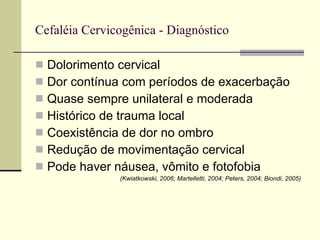 Cefaléia Cervicogênica - Diagnóstico Dolorimento cervical Dor contínua com períodos de exacerbação Quase sempre unilateral e moderada Histórico de trauma local Coexistência de dor no ombro Redução de movimentação cervical Pode haver náusea, vômito e fotofobia (Kwiatkowski, 2006; Martelletti, 2004; Peters, 2004; Biondi, 2005) 
