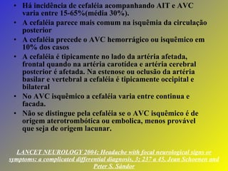 LANCET NEUROLOGY 2004; Headache with focal neurological signs or symptoms: a complicated differential diagnosis, 3; 237 a 45, Jean Schoenen and Peter S. Sándor Há incidência de cefaléia acompanhando AIT e AVC varia entre 15-65%(média 30%). A cefaléia parece mais comum na isquêmia da circulação posterior A cefaléia precede o AVC hemorrágico ou isquêmico em 10% dos casos A cefaléia é tipicamente no lado da artéria afetada, frontal quando na artéria carotídea e artéria cerebral posterior é afetada. Na estenose ou oclusão da artéria basilar e vertebral a cefaléia é tipicamente occipital e bilateral No AVC isquêmico a cefaléia varia entre continua e facada. Não se distingue pela cefaléia se o AVC isquêmico é de origem aterotrombótica ou embolica, menos provável que seja de origem lacunar. 