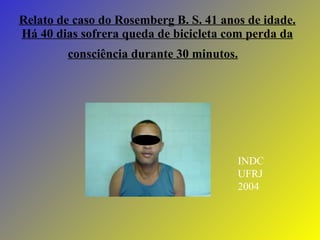 Relato de caso do Rosemberg B. S. 41 anos de idade. Há 40 dias sofrera queda de bicicleta com perda da consciência durante 30 minutos.   INDC UFRJ 2004 