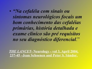 THE LANCET - Neurology - vol 3, April 2004, 237-45 –Jean Schoenen and Peter S. Sándor. “ Na cefaléia com sinais ou sintomas neurológicos focais um bom conhecimento das cefaléias primárias, história detalhada e exame clínico são pré requisitos no seu diagnóstico diferencial .” 