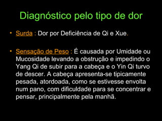 Diagnóstico pelo tipo de dor Surda  :  Dor por Deficiência de Qi e Xue . Sensação de Peso  :  É causada por Umidade ou Mucosidade levando a obstrução e impedindo o Yang Qi de subir para a cabeça e o Yin Qi turvo de descer. A cabeça apresenta-se tipicamente pesada, atordoada, como se estivesse envolta num pano, com dificuldade para se concentrar e pensar, principalmente pela manhã. 