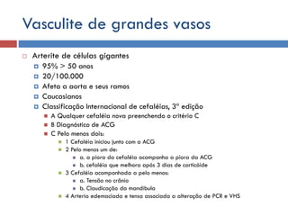 Vasculite de grandes vasos
 Arterite de células gigantes
 95% > 50 anos
 20/100.000
 Afeta a aorta e seus ramos
 Caucasianos
 Classificação Internacional de cefaléias, 3ª edição
 A Qualquer cefaléia nova preenchendo o critério C
 B Diagnóstico de ACG
 C Pelo menos dois:
 1 Cefaléia iniciou junto com a ACG
 2 Pelo menos um de:
 a. a piora da cefaléia acompanha a piora da ACG
 b. cefaléia que melhora após 3 dias de corticóide
 3 Cefaléia acompanhada a pelo menos:
 a. Tensão no crânio
 b. Claudicação da mandibula
 4 Arteria edemaciada e tensa associada a alteração de PCR e VHS
 
