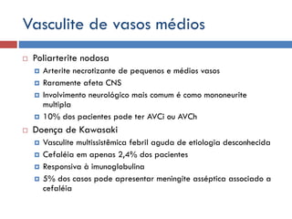 Vasculite de vasos médios
 Poliarterite nodosa
 Arterite necrotizante de pequenos e médios vasos
 Raramente afeta CNS
 Involvimento neurológico mais comum é como mononeurite
multipla
 10% dos pacientes pode ter AVCi ou AVCh
 Doença de Kawasaki
 Vasculite multissistêmica febril aguda de etiologia desconhecida
 Cefaléia em apenas 2,4% dos pacientes
 Responsiva à imunoglobulina
 5% dos casos pode apresentar meningite asséptica associado a
cefaléia
 