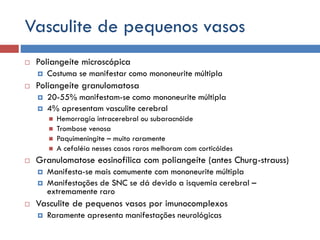 Vasculite de pequenos vasos
 Poliangeíte microscópica
 Costuma se manifestar como mononeurite múltipla
 Poliangeíte granulomatosa
 20-55% manifestam-se como mononeurite múltipla
 4% apresentam vasculite cerebral
 Hemorragia intracerebral ou subaracnóide
 Trombose venosa
 Paquimeningite – muito raramente
 A cefaléia nesses casos raros melhoram com corticóides
 Granulomatose eosinofílica com poliangeíte (antes Churg-strauss)
 Manifesta-se mais comumente com mononeurite múltipla
 Manifestações de SNC se dá devido a isquemia cerebral –
extremamente raro
 Vasculite de pequenos vasos por imunocomplexos
 Raramente apresenta manifestações neurológicas
 