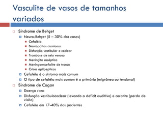 Vasculite de vasos de tamanhos
variados
 Síndrome de Behçet
 Neuro-Behçet (5 – 30% dos casos)
 Cefaléia
 Neuropatias cranianas
 Disfunção vestibular e coclear
 Trombose de seio venoso
 Meningite asséptica
 Meningoencefalite de tronco
 Crises epilpepticas
 Cefaléia é o sintoma mais comum
 O tipo de cefaléia mais comum é o primário (migrânea ou tensional)
 Síndrome de Cogan
 Doença rara
 Disfunção vestibulococlear (levando a deficit auditivo) e ceratite (perda de
visão)
 Cefaléia em 17-40% dos pacientes
 
