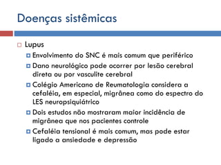 Doenças sistêmicas
 Lupus
 Envolvimento do SNC é mais comum que periférico
 Dano neurológico pode ocorrer por lesão cerebral
direta ou por vasculite cerebral
 Colégio Americano de Reumatologia considera a
cefaléia, em especial, migrânea como do espectro do
LES neuropsiquiátrico
 Dois estudos não mostraram maior incidência de
migrânea que nos pacientes controle
 Cefaléia tensional é mais comum, mas pode estar
ligado a ansiedade e depressão
 