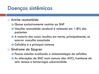 Doenças sistêmicas
 Artrite reumatóide
 Quase exclusivamente restrita ao SNP
 Vaculite reumatóide cerebral é relatada em 1-8% dos
pacientes
 A maioria dos casos resultou em morte, principalmente, se
ocorrer vasculite associada
 Cefaléia é o principal sintoma
 Síndrome de Sjogren
 Poucos estudos avaliando a sintomatologia de cefaléia
 As alterações de SNC mais comuns são: AVCi, trombose de
seio venoso e hemorragia subaracnóide
 