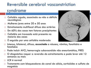 Reversible cerebral vasconstriction
syndrome
 Cefaléia aguda, associada ou não a déficits
neurológicos
 Mulheres joves entre 20 e 50 anos
 Estreitamento multifocal difuso das artérias
 Em 60% dos casos tem fatores precipitantes
 Cefaléia em trovoada está presente na
maioria dos casos
 É seguida por uma cefaléia moderada
 Intensa, bilateral, difusa, associada a náusea, vômitos, fonofobia e
fotofobia
 Pode incluir AVCi, hemorragia subaracnóide não aneurismática, PRES
 O diagnóstico requer a reversão do estreitamento e pode levar até 12
semanas ou mais
 LCR é normal
 Tratamento com bloqueadores do canal de cálcio, corticóides e sulfato de
magnésio
 