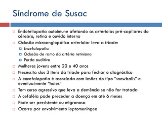 Síndrome de Susac
 Endoteliopatia autoimune afetando as arteriolas pré-capilares do
cérebro, retina e ouvido interno
 Oclusão microangiopática arteriolar leva a tríade:
 Encefalopatia
 Oclusão de ramo da artéria retiniana
 Perda auditiva
 Mulheres jovens entre 20 e 40 anos
 Necessita dos 3 itens da tríade para fechar o diagnóstico
 A encefalopatia é associada com lesões do tipo “snowballs” e
eventualmente “holes”
 Tem curso agressivo que leva a demência se não for tratada
 A cefaléia pode preceder a doença em até 6 meses
 Pode ser persistente ou migranosa
 Ocorre por envolvimento leptomeningeo
 