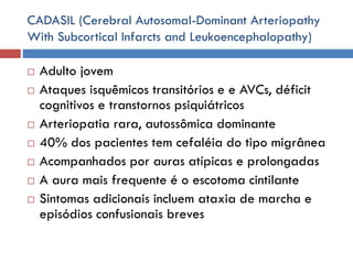 CADASIL (Cerebral Autosomal-Dominant Arteriopathy
With Subcortical Infarcts and Leukoencephalopathy)
 Adulto jovem
 Ataques isquêmicos transitórios e e AVCs, déficit
cognitivos e transtornos psiquiátricos
 Arteriopatia rara, autossômica dominante
 40% dos pacientes tem cefaléia do tipo migrânea
 Acompanhados por auras atípicas e prolongadas
 A aura mais frequente é o escotoma cintilante
 Sintomas adicionais incluem ataxia de marcha e
episódios confusionais breves
 