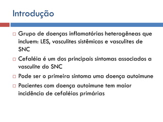 Introdução
 Grupo de doenças inflamatórias heterogêneas que
incluem: LES, vasculites sistêmicas e vasculites de
SNC
 Cefaléia é um dos principais sintomas associados a
vasculite do SNC
 Pode ser o primeira sintoma uma doença autoimune
 Pacientes com doença autoimune tem maior
incidência de cefaléias primárias
 