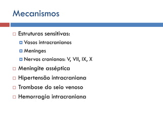 Mecanismos
 Estruturas sensitivas:
 Vasos intracranianos
 Meninges
 Nervos cranianos: V, VII, IX, X
 Meningite asséptica
 Hipertensão intracraniana
 Trombose do seio venoso
 Hemorragia intracraniana
 