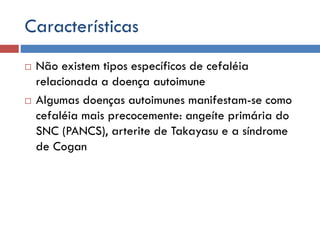 Características
 Não existem tipos específicos de cefaléia
relacionada a doença autoimune
 Algumas doenças autoimunes manifestam-se como
cefaléia mais precocemente: angeíte primária do
SNC (PANCS), arterite de Takayasu e a síndrome
de Cogan
 