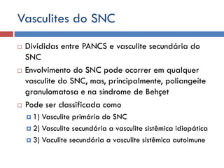 Vasculites do SNC
 Divididas entre PANCS e vasculite secundária do
SNC
 Envolvimento do SNC pode ocorrer em qualquer
vasculite do SNC, mas, principalmente, poliangeíte
granulomatosa e na síndrome de Behçet
 Pode ser classificada como
 1) Vasculite primária do SNC
 2) Vasculite secundária a vasculite sistêmica idiopática
 3) Vaculite secundária a vasculite sistêmica autoimune
 