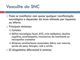 Vasculite do SNC
 Pode se manifestar com quase qualquer manifestação
neurológica a depender da área afetada por isquemia
ou infarto
 Principais sintomas:
 Cefaléia
 Déficit neurológico focal: AVC, crise epiléptica, declínio
cognitivo, encefalopatia, trasnstornos do movimento ou
neuropatias cranianas
 Sintomas constitucionais associados: febre, suor noturno,
perda de peso, letargia, rash e artrite
 O diagnóstico diferencial é extenso
 