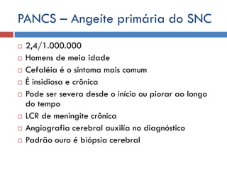 PANCS – Angeíte primária do SNC
 2,4/1.000.000
 Homens de meia idade
 Cefaléia é o sintoma mais comum
 É insidiosa e crônica
 Pode ser severa desde o início ou piorar ao longo
do tempo
 LCR de meningite crônica
 Angiografia cerebral auxilía no diagnóstico
 Padrão ouro é biópsia cerebral
 