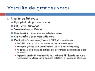 Vasculite de grandes vasos
 Arterite de Takayasu
 Hiperplasia da parede arterial
 0,8 – 2,4/1.000.000
 Sexo feminino, <40 anos
 Hipertensão – estenose de arterias renais
 Angiografia digital – padrão ouro
 Manifestações neurológicas em 50% dos pacientes
 Cefaléia em 1/2 dos pacientes, incomum em crianças
 Vertigem (74%), alterações visuais (59%) e cefaléia (55%)
 As cefaléia são intensas, dificeis de diferenciar da migrânea e da
tensional
 Isquemia cerebral, hipertensão (ou síndrome PRES pode ser outro
mecanismo de desenvolvimento da cefaléia, 11 casos na literatura)
 