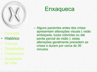 Enxaqueca Conceito Histórico Causas Diagnóstico Tratamento Qualidade de vida Alguns pacientes antes das crises apresentam alterações visuais ( visão embaçada, luzes coloridas ou até perda parcial da visão ). estas alterações geralmente precedem as crises e duram por cerca de 30 minutos  