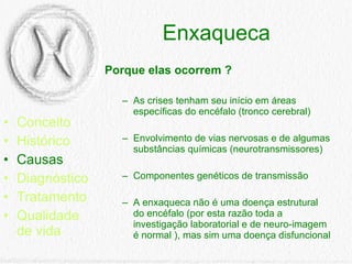 Enxaqueca Conceito Histórico Causas Diagnóstico Tratamento Qualidade de vida Porque elas ocorrem ? As crises tenham seu início em áreas específicas do encéfalo (tronco cerebral)  Envolvimento de vias nervosas e de algumas substâncias químicas (neurotransmissores)  Componentes genéticos de transmissão  A enxaqueca não é uma doença estrutural do encéfalo (por esta razão toda a investigação laboratorial e de neuro-imagem é normal ), mas sim uma doença disfuncional 
