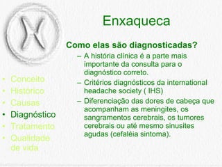 Enxaqueca Conceito Histórico Causas Diagnóstico Tratamento Qualidade de vida Como elas são diagnosticadas? A história clínica é a parte mais importante da consulta para o diagnóstico correto. Critérios diagnósticos da international headache society ( IHS) Diferenciação das dores de cabeça que acompanham as meningites, os sangramentos cerebrais, os tumores cerebrais ou até mesmo sinusites agudas (cefaléia sintoma).  